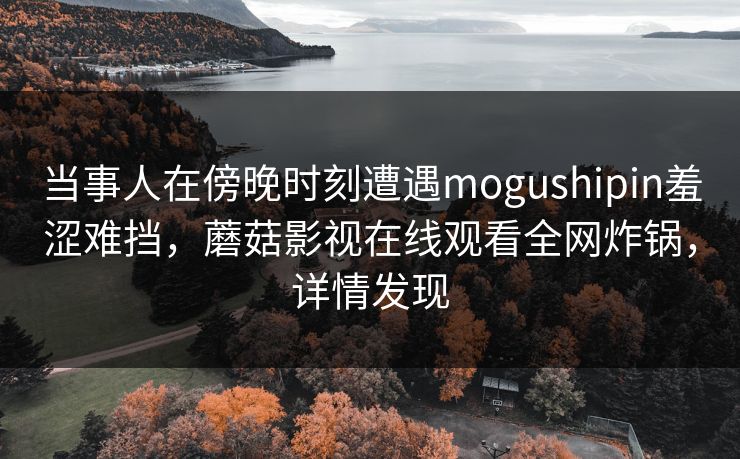 当事人在傍晚时刻遭遇mogushipin羞涩难挡,蘑菇影视在线观看全网炸锅,详情发现