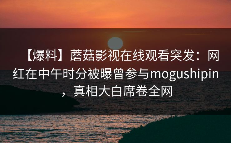 【爆料】蘑菇影视在线观看突发:网红在中午时分被曝曾参与mogushipin,真相大白席卷全网