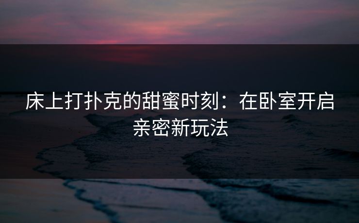 床上打扑克的甜蜜时刻:在卧室开启亲密新玩法