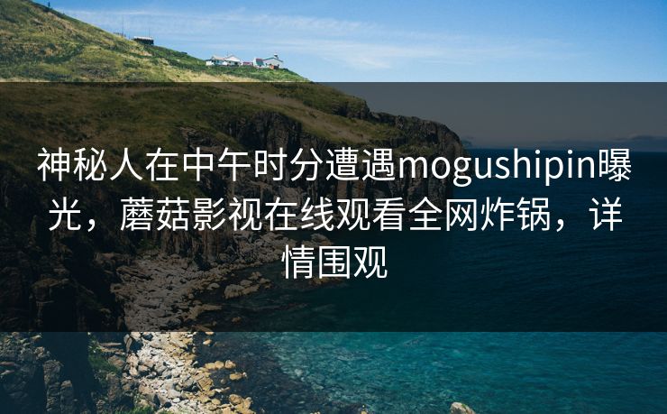 神秘人在中午时分遭遇mogushipin曝光,蘑菇影视在线观看全网炸锅,详情围观