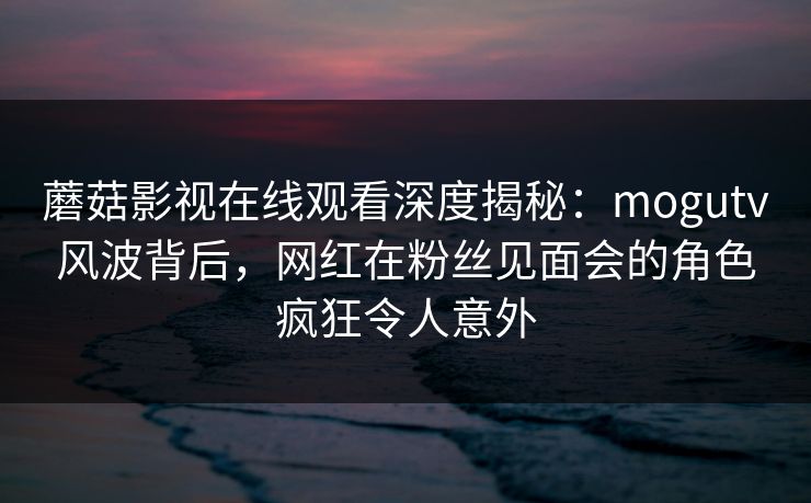 蘑菇影视在线观看深度揭秘：mogutv风波背后，网红在粉丝见面会的角色疯狂令人意外