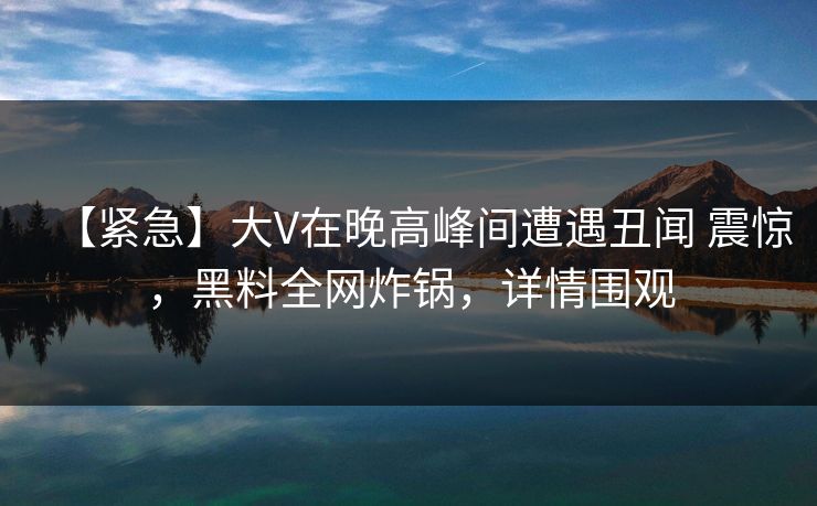 【紧急】大V在晚高峰间遭遇丑闻 震惊，黑料全网炸锅，详情围观