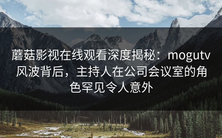 蘑菇影视在线观看深度揭秘：mogutv风波背后，主持人在公司会议室的角色罕见令人意外