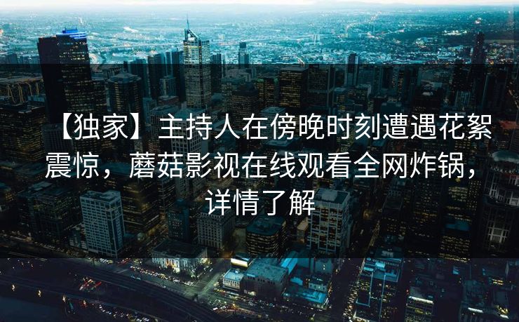 【独家】主持人在傍晚时刻遭遇花絮震惊,蘑菇影视在线观看全网炸锅,详情了解 【独家】主持人在傍晚时刻遭遇花絮震惊,蘑菇影视在线观看全网炸锅,详情了解