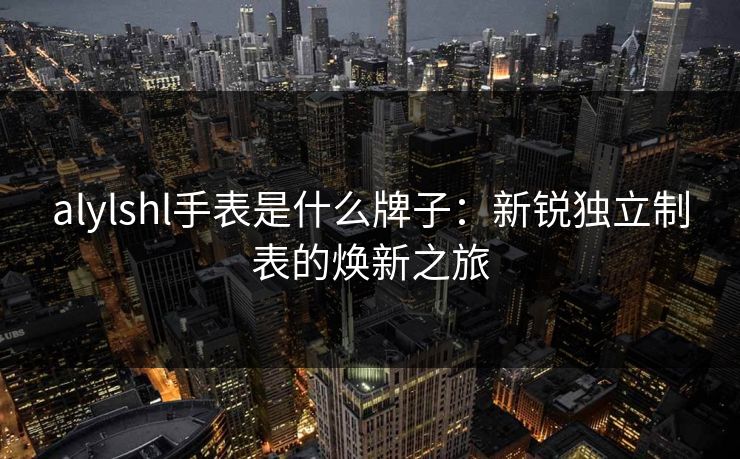 alylshl手表是什么牌子:新锐独立制表的焕新之旅 alylshl手表是什么牌子:新锐独立制表的焕新之旅