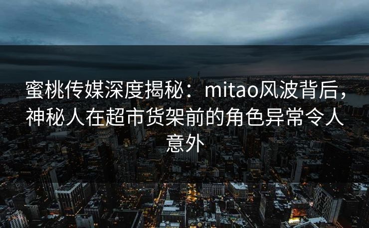 蜜桃传媒深度揭秘：mitao风波背后，神秘人在超市货架前的角色异常令人意外