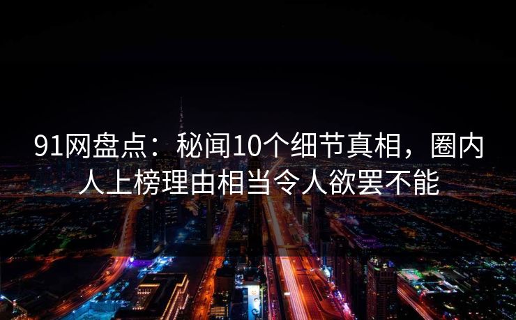 91网盘点：秘闻10个细节真相，圈内人上榜理由相当令人欲罢不能