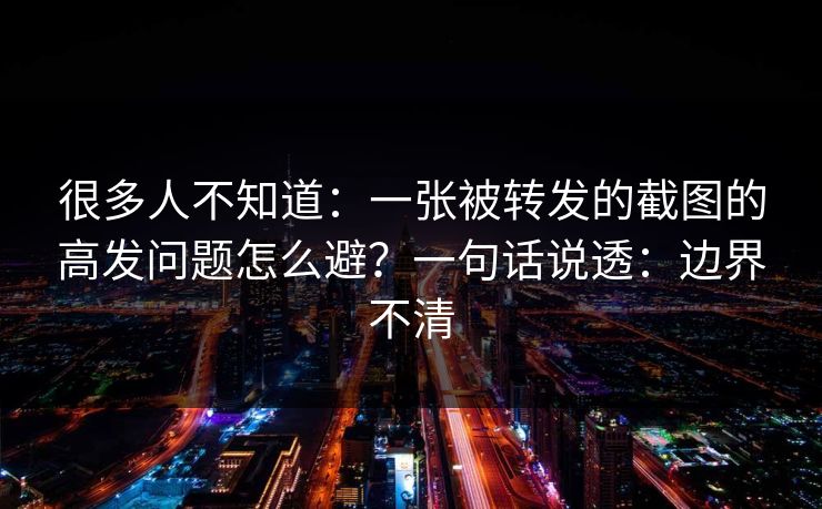 很多人不知道:一张被转发的截图的高发问题怎么避?一句话说透:边界不清
