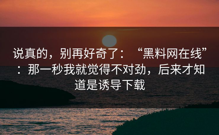 说真的,别再好奇了:“黑料网在线”:那一秒我就觉得不对劲,后来才知道是诱导下载