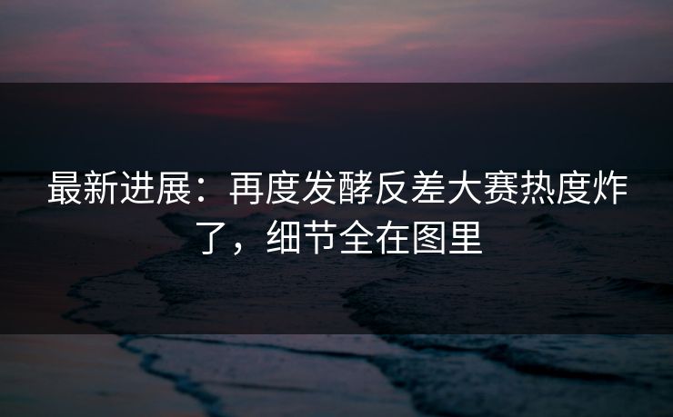 最新进展：再度发酵反差大赛热度炸了，细节全在图里