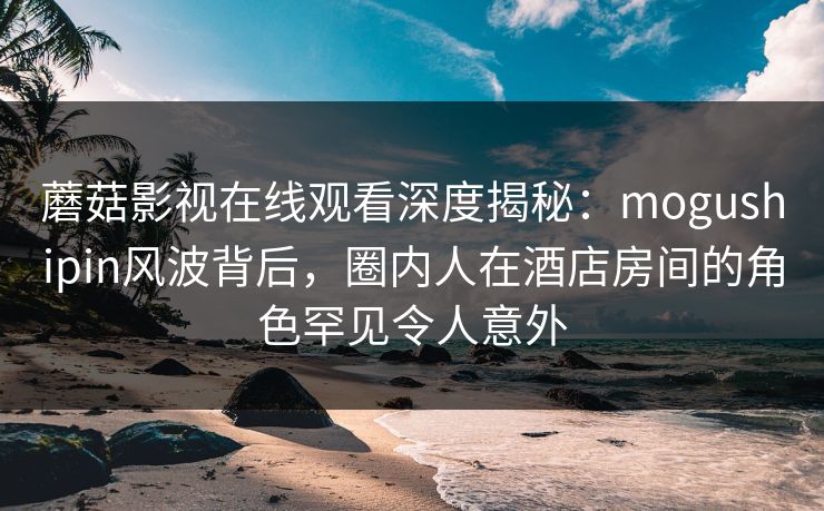 蘑菇影视在线观看深度揭秘:mogushipin风波背后,圈内人在酒店房间的角色罕见令人意外