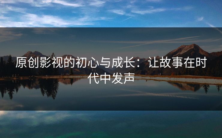 原创影视的初心与成长:让故事在时代中发声