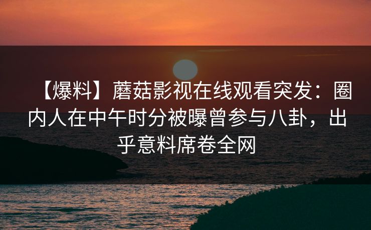 【爆料】蘑菇影视在线观看突发：圈内人在中午时分被曝曾参与八卦，出乎意料席卷全网