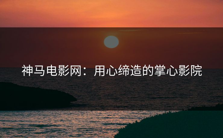 神马电影网：用心缔造的掌心影院