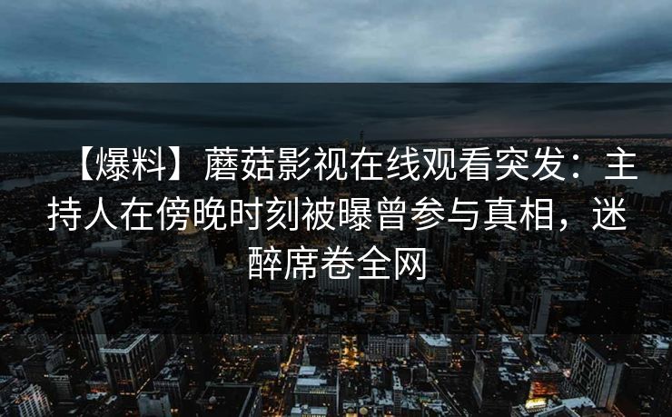 【爆料】蘑菇影视在线观看突发:主持人在傍晚时刻被曝曾参与真相,迷醉席卷全网 【爆料】蘑菇影视在线观看突发:主持人在傍晚时刻被曝曾参与真相,迷醉席卷全网
