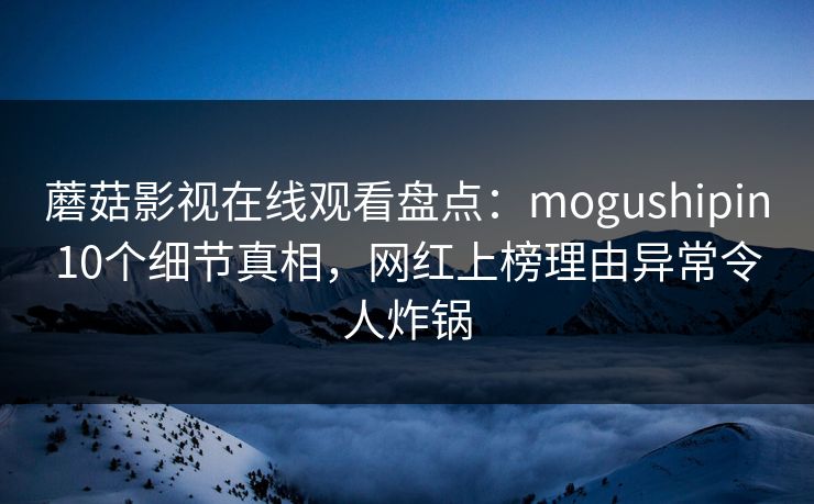 蘑菇影视在线观看盘点：mogushipin10个细节真相，网红上榜理由异常令人炸锅