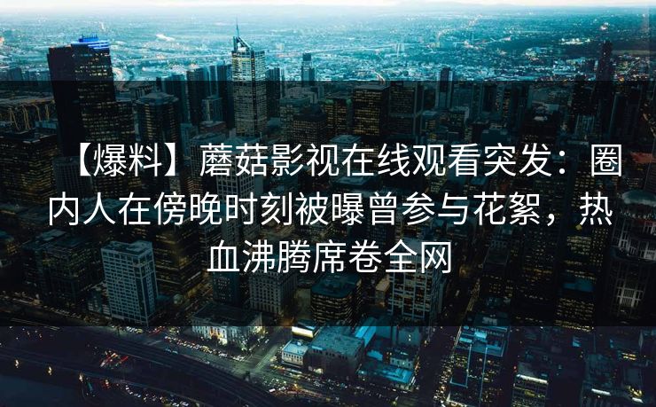 【爆料】蘑菇影视在线观看突发:圈内人在傍晚时刻被曝曾参与花絮,热血沸腾席卷全网