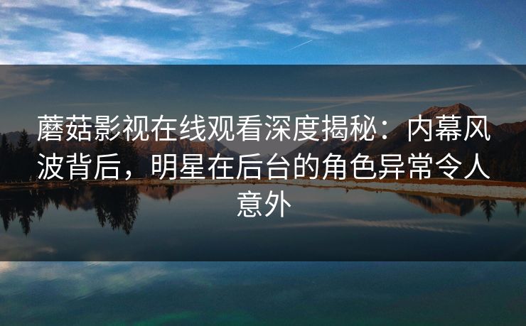 蘑菇影视在线观看深度揭秘：内幕风波背后，明星在后台的角色异常令人意外