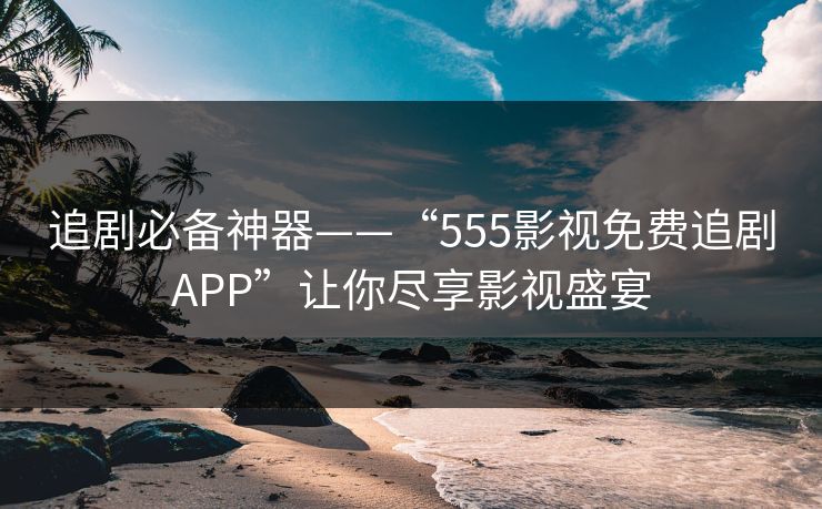 追剧必备神器——“555影视免费追剧APP”让你尽享影视盛宴
