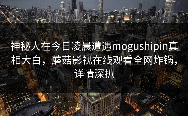 神秘人在今日凌晨遭遇mogushipin真相大白，蘑菇影视在线观看全网炸锅，详情深扒