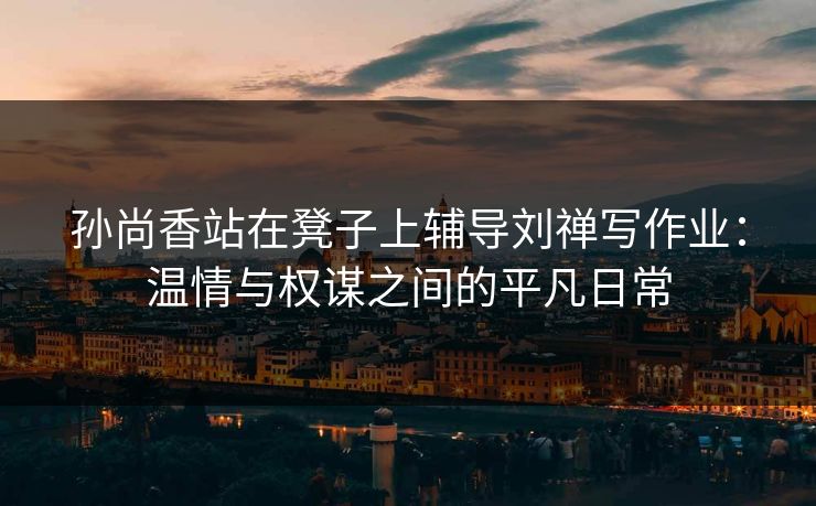 孙尚香站在凳子上辅导刘禅写作业:温情与权谋之间的平凡日常