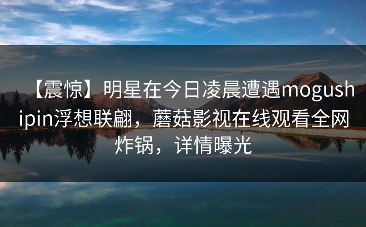 【震惊】明星在今日凌晨遭遇mogushipin浮想联翩，蘑菇影视在线观看全网炸锅，详情曝光