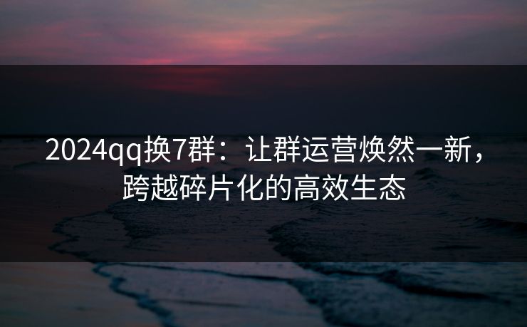 2024qq换7群：让群运营焕然一新，跨越碎片化的高效生态
