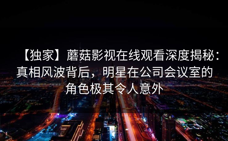 【独家】蘑菇影视在线观看深度揭秘:真相风波背后,明星在公司会议室的角色极其令人意外