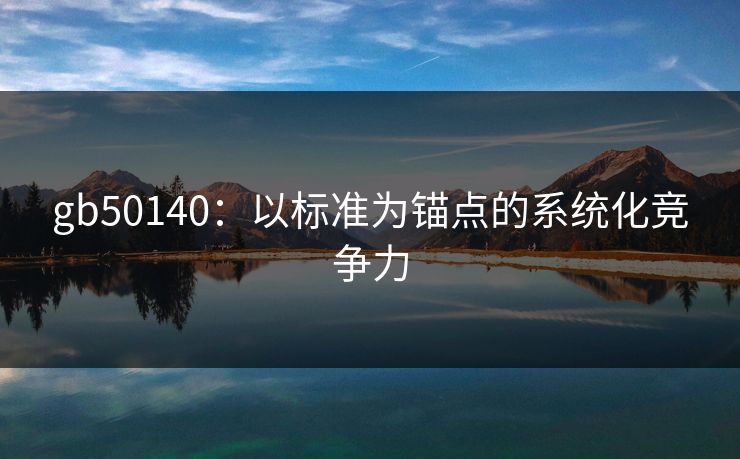gb50140：以标准为锚点的系统化竞争力
