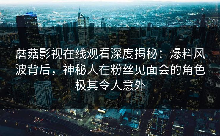 蘑菇影视在线观看深度揭秘：爆料风波背后，神秘人在粉丝见面会的角色极其令人意外