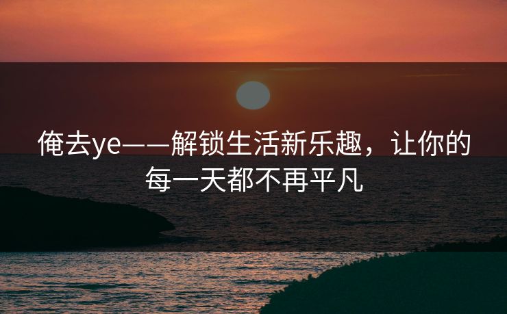 俺去ye——解锁生活新乐趣，让你的每一天都不再平凡