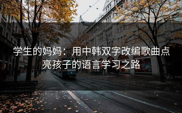 学生的妈妈：用中韩双字改编歌曲点亮孩子的语言学习之路