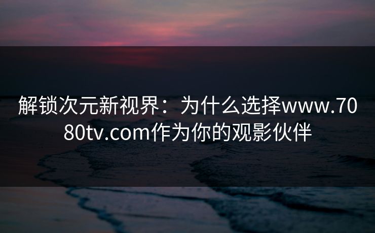 解锁次元新视界：为什么选择www.7080tv.com作为你的观影伙伴