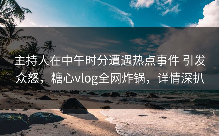 主持人在中午时分遭遇热点事件 引发众怒,糖心vlog全网炸锅,详情深扒 主持人在中午时分遭遇热点事件 引发众怒,糖心vlog全网炸锅,详情深扒