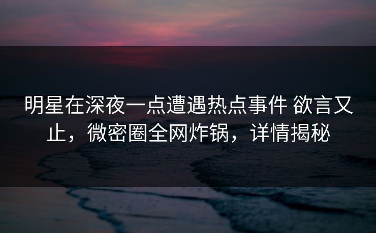 明星在深夜一点遭遇热点事件 欲言又止，微密圈全网炸锅，详情揭秘