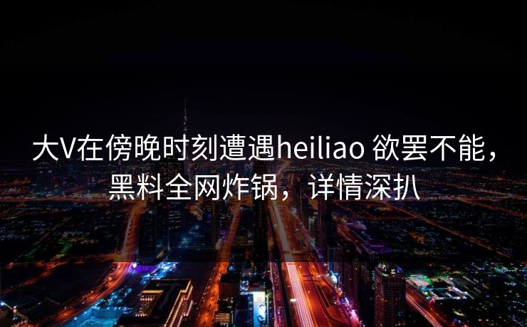 大V在傍晚时刻遭遇heiliao 欲罢不能，黑料全网炸锅，详情深扒