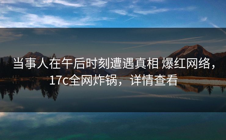 当事人在午后时刻遭遇真相 爆红网络，17c全网炸锅，详情查看