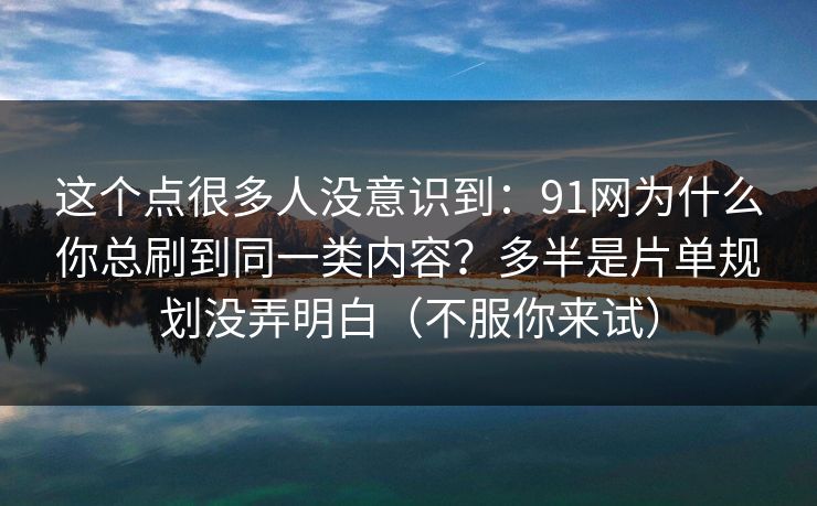 这个点很多人没意识到：91网为什么你总刷到同一类内容？多半是片单规划没弄明白（不服你来试）