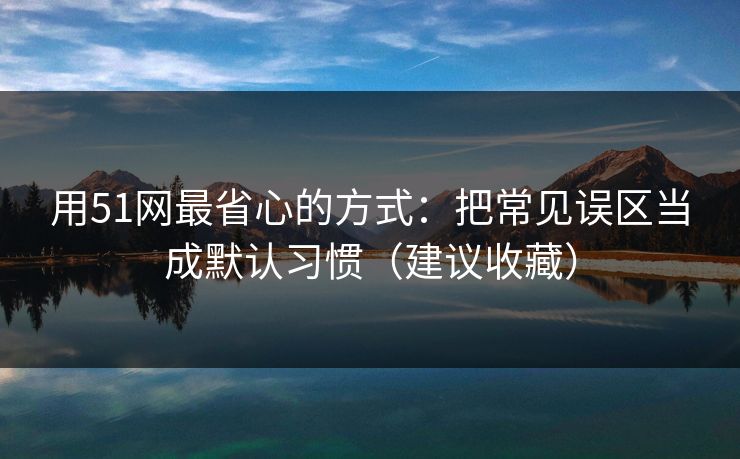用51网最省心的方式：把常见误区当成默认习惯（建议收藏）