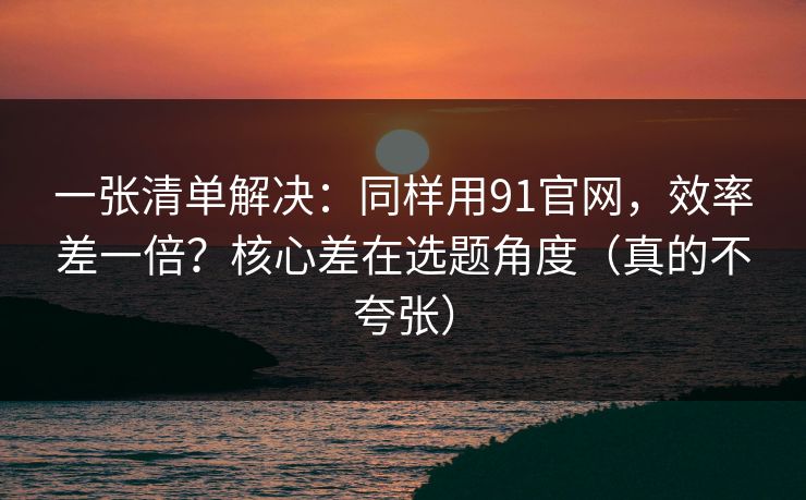 一张清单解决:同样用91官网,效率差一倍?核心差在选题角度(真的不夸张)