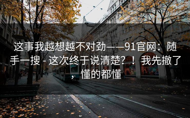 这事我越想越不对劲——91官网：随手一搜 - 这次终于说清楚？！我先撤了，懂的都懂