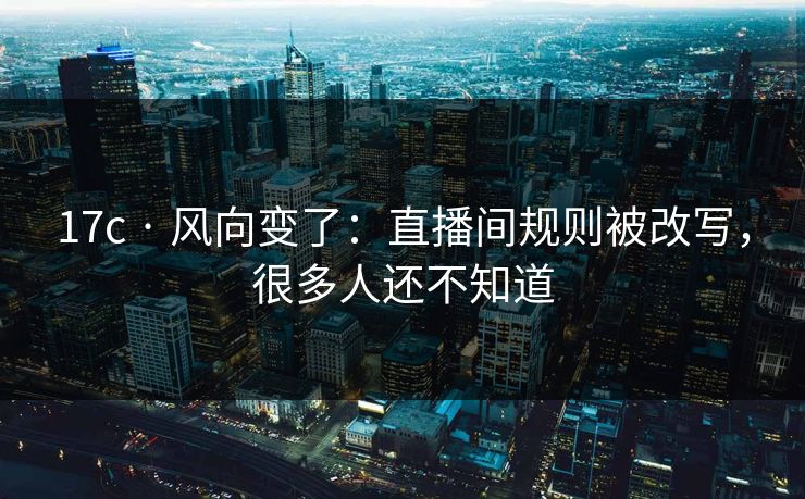 17c · 风向变了:直播间规则被改写,很多人还不知道