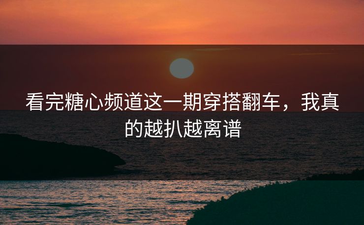 看完糖心频道这一期穿搭翻车,我真的越扒越离谱